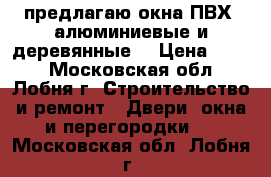 предлагаю окна ПВХ, алюминиевые и деревянные  › Цена ­ 100 - Московская обл., Лобня г. Строительство и ремонт » Двери, окна и перегородки   . Московская обл.,Лобня г.